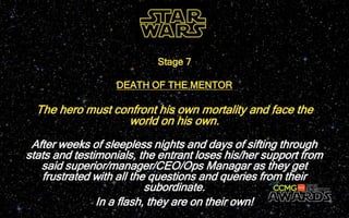 The hero must confront his own mortality and face the
world on his own.
Stage 7
DEATH OF THE MENTOR
After weeks of sleepless nights and days of sifting through
stats and testimonials, the entrant loses his/her support from
said superior/manager/CEO/Ops Managar as they get
frustrated with all the questions and queries from their
subordinate.
In a flash, they are on their own!
 