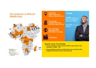 The Orange group: the power of a global leader
Residential provider
in 29 countries
World's largest
seamless voice/data
network and end-to-
end connectivity
services, with people
located in 220
countries and
territories
Unmatched global coverage with
345,000+ sites
More than
260 million
customers
€41 billion
in revenues in 2016
€600 million
yearly investment in
backbone infrastructure
450,000 km
of underwater cables
18 million
Mobile money customers
3000 multinational
customers
160000
employees
Orange Business Services:
worldwide digital transformation
partner
400 application developers and 700 IoT
and Big Data experts
1,200 cloud
experts
170 engineers and project managers in
workplace infrastructure and
transformation to cloud migration
1,000 cyberdefense
experts
21,000
collaborators dedicated to
corporate activities
€6.4 billion
in revenue in 2016
2,200+
in Europe
800+
in America
700+
in Asia Pacific
200+
in Africa and the Middle East
We are more than a global
leader in corporate
telecommunications services:
 Professional services provider
 Solutions integrator
 Major player in digital innovation


 