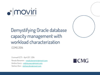 CCMG 2014
Cromwell (CT) – April 25th, 2014
Renato Bonomini – renato.bonomini@moviri.com
Andrea Vasco – andrea.vasco@moviri.com
Stefano Doni – stefano.doni@moviri.com
Demystifying Oracle database
capacity management with
workload characterization
 
