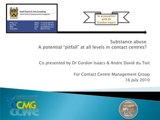 In association with Dr Gordon Isaacs Substance abuseA potential “pitfall” at all levels in contact centres? Co presented by Dr Gordon Isaacs & Andre David du Toit For Contact Centre Management Group 16 July 2010 