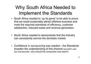 Why South Africa Needed to
    Implement the Standards
• South Africa needed to ‘up its game’ to be able to prove
  that we could sustainably attract offshore business and
  meet the required standards of efficiency, customer
  satisfaction, reduced waste and revenue generation.

• South Africa needed to demonstrate that the Industry
  can consistently service the domestic market

• Confidence in out-sourcing was needed – the Standards
  broaden the understanding of this channel (we don’t use
  our out-sources– why should the companies over-seas?)

                                                          10
 