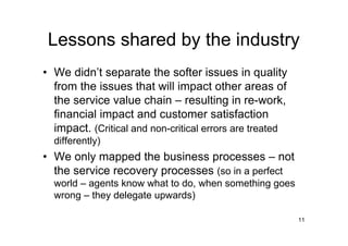 Lessons shared by the industry
• We didn’t separate the softer issues in quality
  from the issues that will impact other areas of
  the service value chain – resulting in re-work,
  financial impact and customer satisfaction
  impact. (Critical and non-critical errors are treated
  differently)
• We only mapped the business processes – not
  the service recovery processes (so in a perfect
  world – agents know what to do, when something goes
  wrong – they delegate upwards)

                                                          11
 