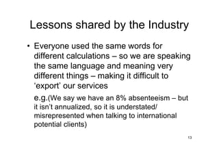 Lessons shared by the Industry
• Everyone used the same words for
  different calculations – so we are speaking
  the same language and meaning very
  different things – making it difficult to
  ‘export’ our services
  e.g.(We say we have an 8% absenteeism – but
 it isn’t annualized, so it is understated/
 misrepresented when talking to international
 potential clients)
                                                13
 