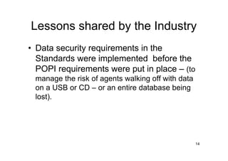 Lessons shared by the Industry
• Data security requirements in the
  Standards were implemented before the
  POPI requirements were put in place – (to
 manage the risk of agents walking off with data
 on a USB or CD – or an entire database being
 lost).




                                                   14
 