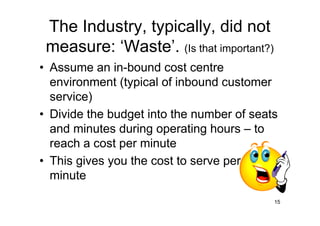 The Industry, typically, did not
 measure: ‘Waste’. (Is that important?)
• Assume an in-bound cost centre
  environment (typical of inbound customer
  service)
• Divide the budget into the number of seats
  and minutes during operating hours – to
  reach a cost per minute
• This gives you the cost to serve per
  minute

                                           15
 