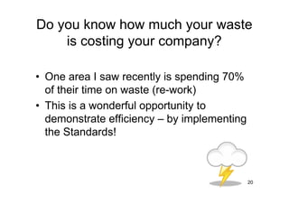 Do you know how much your waste
    is costing your company?

• One area I saw recently is spending 70%
  of their time on waste (re-work)
• This is a wonderful opportunity to
  demonstrate efficiency – by implementing
  the Standards!



                                             20
 