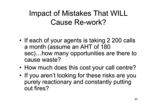 Impact of Mistakes That WILL
         Cause Re-work?

• If each of your agents is taking 2 200 calls
  a month (assume an AHT of 180
  sec) how many opportunities are there to
  cause waste?
• How much does this cost your call centre?
• If you aren’t looking for these risks are you
  purely reactionary and constantly putting
  out fires?
                                              23
 