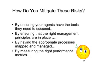 How Do You Mitigate These Risks?

• By ensuring your agents have the tools
  they need to succeed
• By ensuring that the right management
  principles are in place .
• By having the appropriate processes
  mapped and managed
• By measuring the right performance
  metrics .
                                           28
 