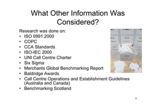 What Other Information Was
           Considered?
Research was done on:
• ISO 0991:2000
• COPC
• CCA Standards
• ISO-IEC 2000
• UNI Call Centre Charter
• Six Sigma
• Merchants Global Benchmarking Report
• Baldridge Awards
• Call Centre Operations and Establishment Guidelines
  (Australia and Canada)
• Benchmarking Scotland

                                                        3
 