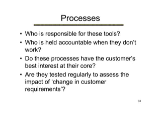 Processes
• Who is responsible for these tools?
• Who is held accountable when they don’t
  work?
• Do these processes have the customer’s
  best interest at their core?
• Are they tested regularly to assess the
  impact of ‘change in customer
  requirements’?
                                            34
 