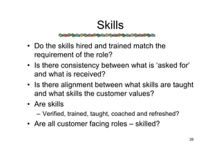 Skills
• Do the skills hired and trained match the
  requirement of the role?
• Is there consistency between what is ‘asked for’
  and what is received?
• Is there alignment between what skills are taught
  and what skills the customer values?
• Are skills
  – Verified, trained, taught, coached and refreshed?
• Are all customer facing roles – skilled?
                                                        39
 