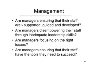 Management
• Are managers ensuring that their staff
  are:- supported, guided and developed?
• Are managers disempowering their staff
  through inadequate leadership skills?
• Are managers focusing on the right
  issues?
• Are managers ensuring that their staff
  have the tools they need to succeed?
                                           41
 