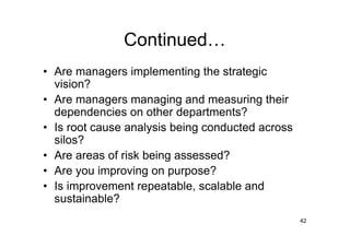 Continued
• Are managers implementing the strategic
  vision?
• Are managers managing and measuring their
  dependencies on other departments?
• Is root cause analysis being conducted across
  silos?
• Are areas of risk being assessed?
• Are you improving on purpose?
• Is improvement repeatable, scalable and
  sustainable?
                                                  42
 