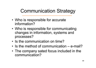 Communication Strategy
• Who is responsible for accurate
  information?
• Who is responsible for communicating
  changes in information, systems and
  processes?
• Is the communication on time?
• Is the method of communication – e-mail?
• The company sated focus included in the
  communication?
                                         44
 