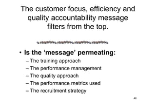The customer focus, efficiency and
  quality accountability message
         filters from the top.


• Is the ‘message’ permeating:
  – The training approach
  – The performance management
  – The quality approach
  – The performance metrics used
  – The recruitment strategy
                                   46
 