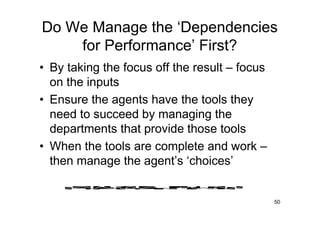 Do We Manage the ‘Dependencies
    for Performance’ First?
• By taking the focus off the result – focus
  on the inputs
• Ensure the agents have the tools they
  need to succeed by managing the
  departments that provide those tools
• When the tools are complete and work –
  then manage the agent’s ‘choices’


                                               50
 