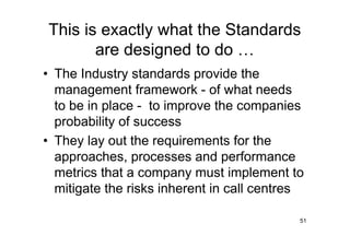 This is exactly what the Standards
       are designed to do
• The Industry standards provide the
  management framework - of what needs
  to be in place - to improve the companies
  probability of success
• They lay out the requirements for the
  approaches, processes and performance
  metrics that a company must implement to
  mitigate the risks inherent in call centres

                                            51
 