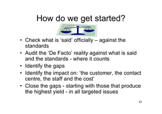 How do we get started?

• Check what is ‘said’ officially – against the
  standards
• Audit the ‘De Facto’ reality against what is said
  and the standards - where it counts
• Identify the gaps
• Identify the impact on: ‘the customer, the contact
  centre, the staff and the cost’
• Close the gaps - starting with those that produce
  the highest yield - in all targeted issues
                                                   53
 