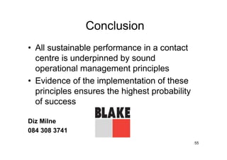 Conclusion
• All sustainable performance in a contact
  centre is underpinned by sound
  operational management principles
• Evidence of the implementation of these
  principles ensures the highest probability
  of success

Diz Milne
084 308 3741
                                               55
 