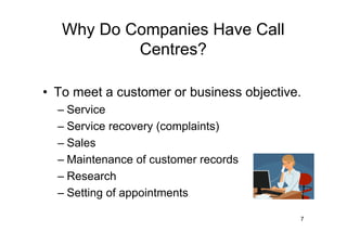 Why Do Companies Have Call
           Centres?

• To meet a customer or business objective.
  – Service
  – Service recovery (complaints)
  – Sales
  – Maintenance of customer records
  – Research
  – Setting of appointments

                                          7
 