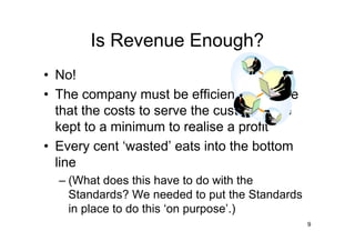 Is Revenue Enough?
• No!
• The company must be efficient to ensure
  that the costs to serve the customer are
  kept to a minimum to realise a profit
• Every cent ‘wasted’ eats into the bottom
  line
  – (What does this have to do with the
    Standards? We needed to put the Standards
    in place to do this ‘on purpose’.)
                                                9
 