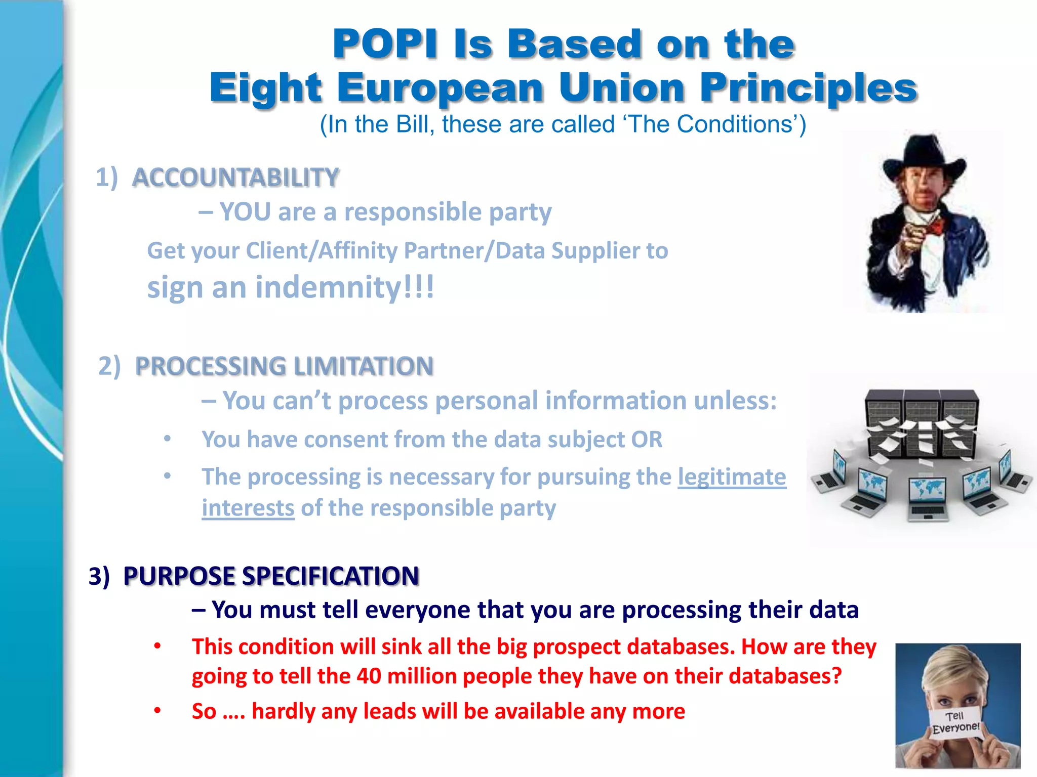 POPI Is Based on the
Eight European Union Principles
(In the Bill, these are called ‘The Conditions’)

3) PURPOSE SPECIFICATION
– You must tell everyone that you are processing their data
•
•

This condition will sink all the big prospect databases. How are they
going to tell the 40 million people they have on their databases?
So …. hardly any leads will be available any more

 