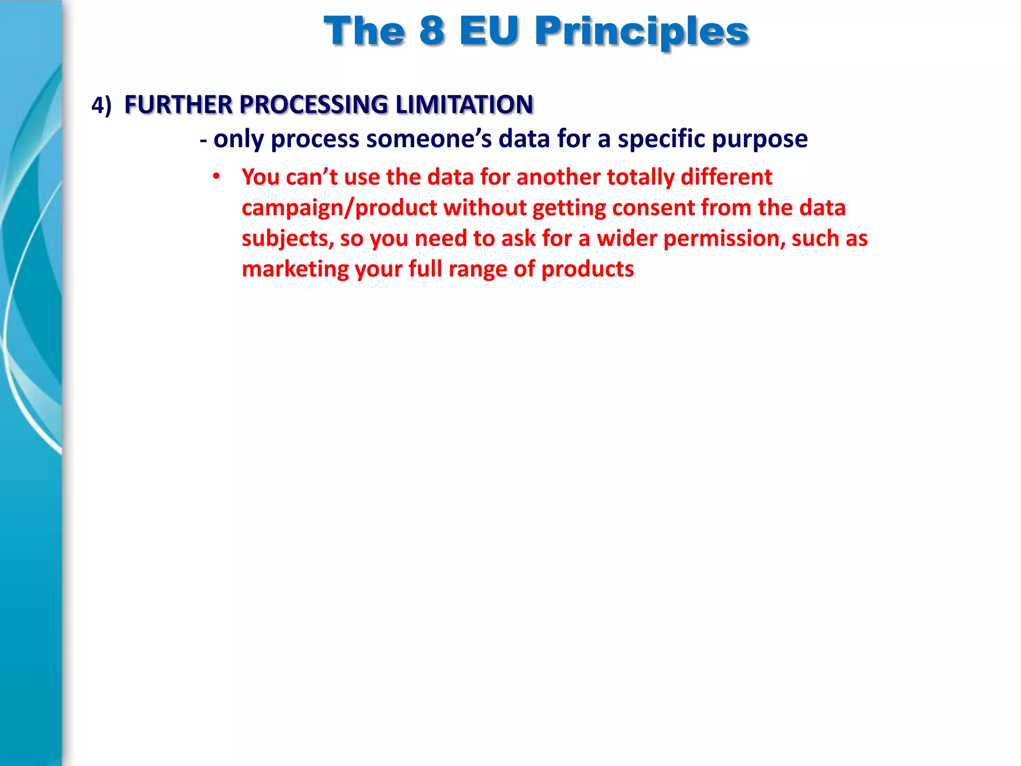 The 8 EU Principles
4) FURTHER PROCESSING LIMITATION
- only process someone’s data for a specific purpose
• You can’t use the data for another totally different
campaign/product without getting consent from the data
subjects, so you need to ask for a wider permission, such as
marketing your full range of products

 