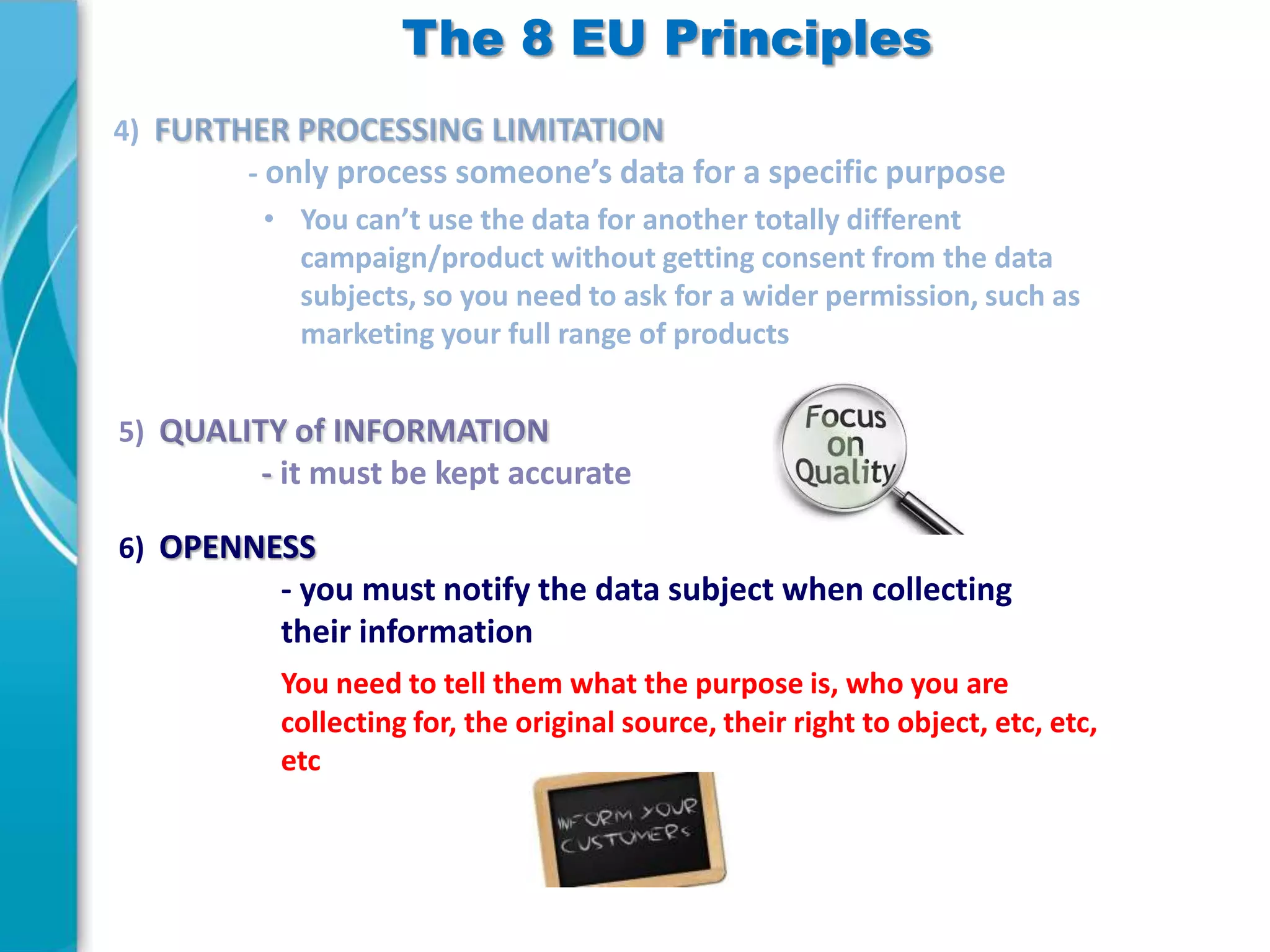 The 8 EU Principles

6) OPENNESS

- you must notify the data subject when collecting
their information
You need to tell them what the purpose is, who you are
collecting for, the original source, their right to object, etc, etc,
etc

 
