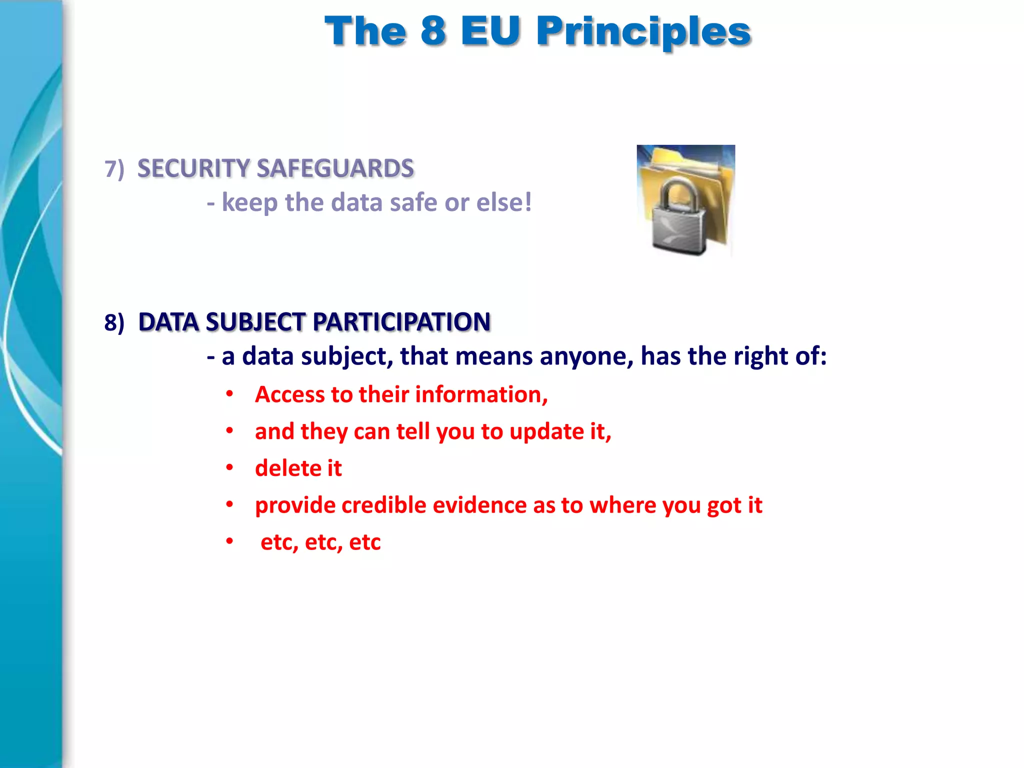 The 8 EU Principles

8) DATA SUBJECT PARTICIPATION

- a data subject, that means anyone, has the right of:
•
•
•
•
•

Access to their information,
and they can tell you to update it,
delete it
provide credible evidence as to where you got it
etc, etc, etc

 