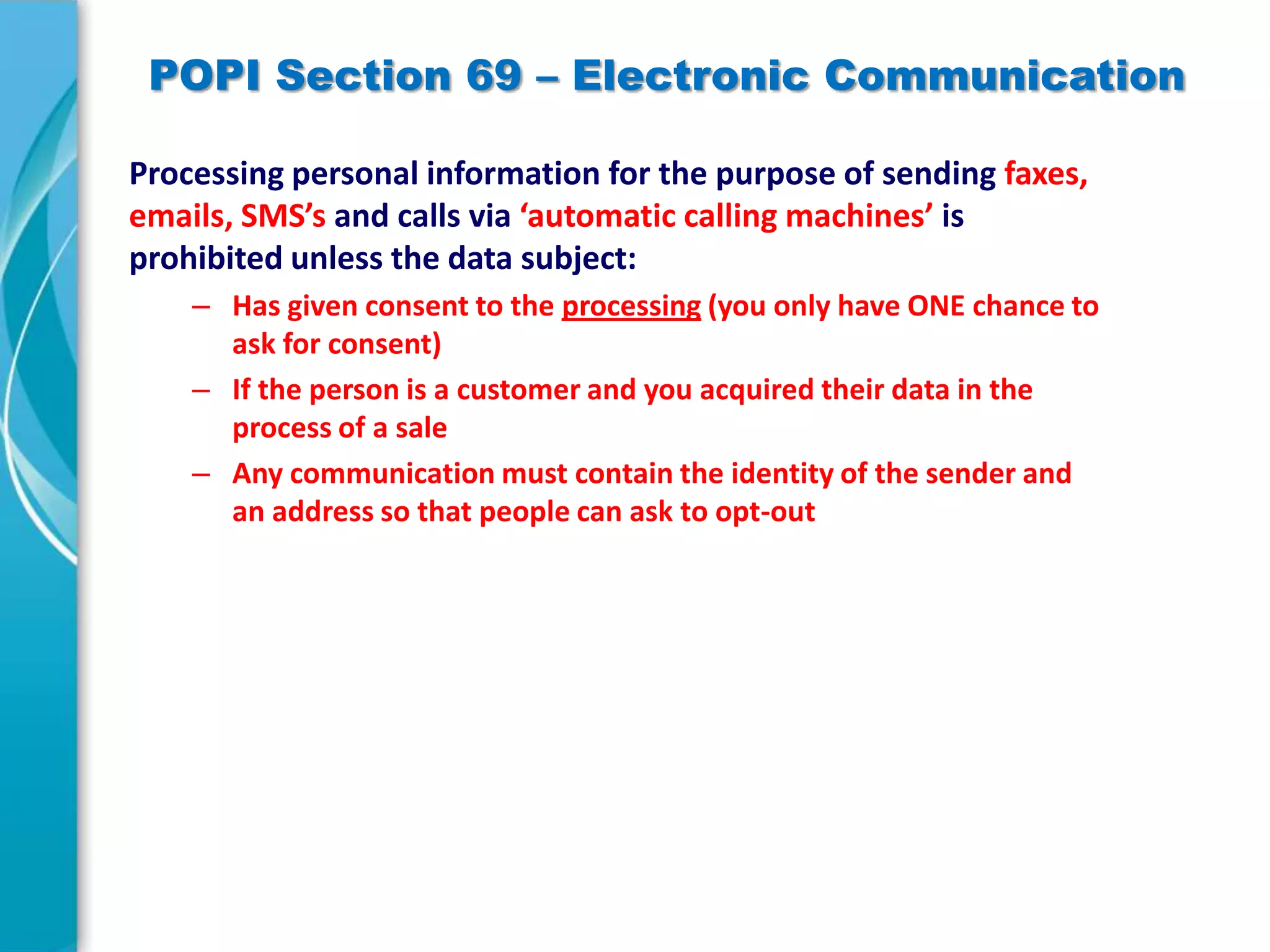 POPI Section 69 – Electronic Communication
Processing personal information for the purpose of sending faxes,
emails, SMS’s and calls via ‘automatic calling machines’ is
prohibited unless the data subject:
– Has given consent to the processing (you only have ONE chance to
ask for consent)
– If the person is a customer and you acquired their data in the
process of a sale
– Any communication must contain the identity of the sender and
an address so that people can ask to opt-out

 