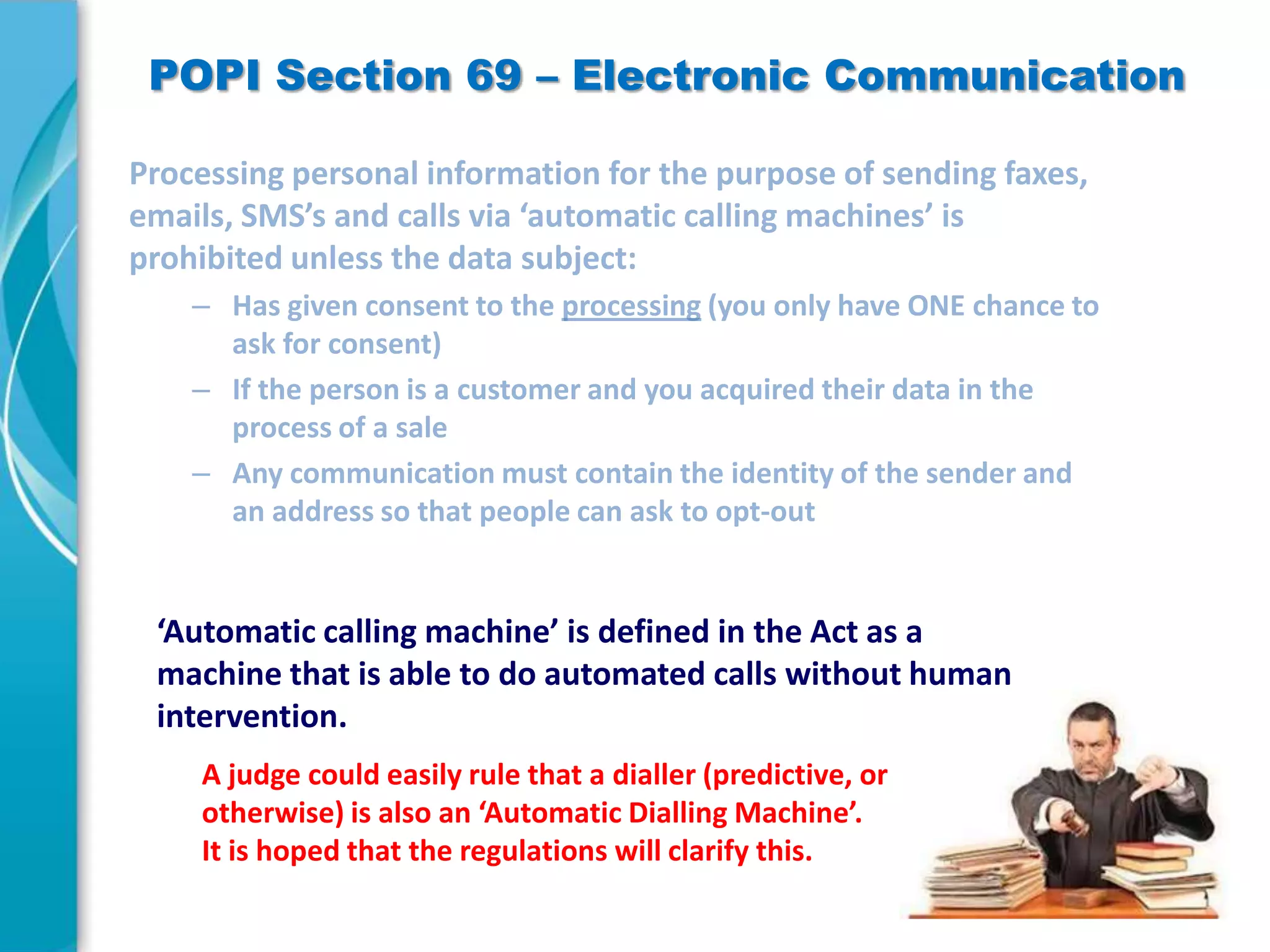 POPI Section 69 – Electronic Communication

‘Automatic calling machine’ is defined in the Act as a
machine that is able to do automated calls without human
intervention.
A judge could easily rule that a dialler (predictive, or
otherwise) is also an ‘Automatic Dialling Machine’.
It is hoped that the regulations will clarify this.

 