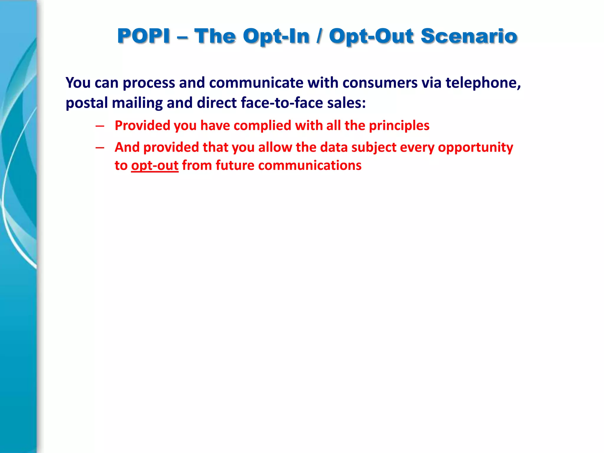 POPI – The Opt-In / Opt-Out Scenario
You can process and communicate with consumers via telephone,
postal mailing and direct face-to-face sales:
– Provided you have complied with all the principles
– And provided that you allow the data subject every opportunity
to opt-out from future communications

 