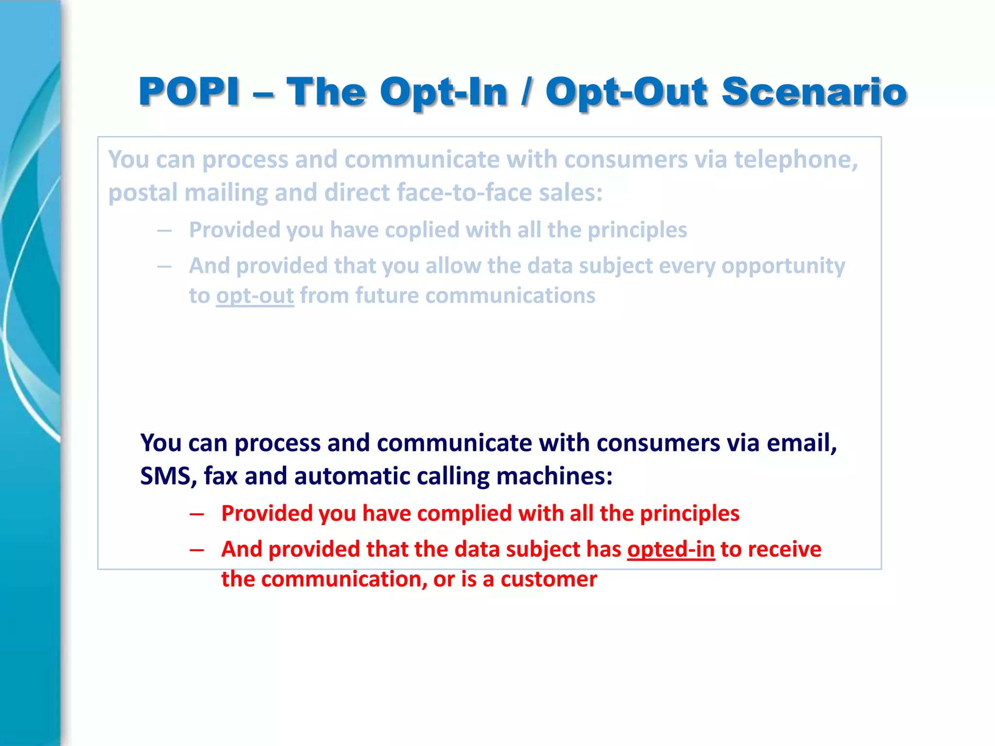 POPI – The Opt-In / Opt-Out Scenario
You can process and communicate with consumers via telephone,
postal mailing and direct face-to-face sales:
– Provided you have coplied with all the principles
– And provided that you allow the data subject every opportunity
to opt-out from future communications

You can process and communicate with consumers via email,
SMS, fax and automatic calling machines:
– Provided you have complied with all the principles
– And provided that the data subject has opted-in to receive
the communication, or is a customer

 