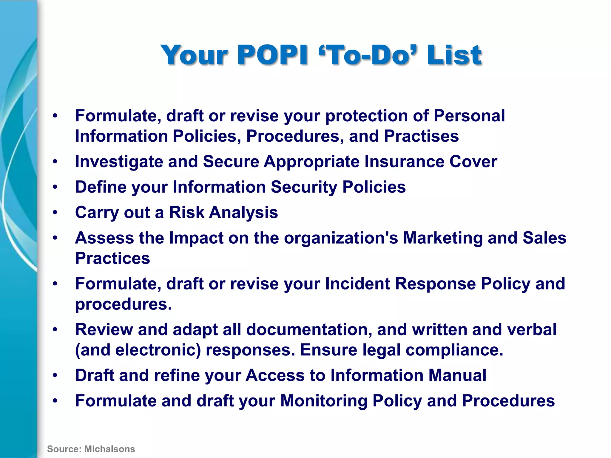 Your POPI ‘To-Do’ List
• Formulate, draft or revise your protection of Personal
Information Policies, Procedures, and Practises
• Investigate and Secure Appropriate Insurance Cover
• Define your Information Security Policies
• Carry out a Risk Analysis
• Assess the Impact on the organization's Marketing and Sales
Practices
• Formulate, draft or revise your Incident Response Policy and
procedures.
• Review and adapt all documentation, and written and verbal
(and electronic) responses. Ensure legal compliance.
• Draft and refine your Access to Information Manual
• Formulate and draft your Monitoring Policy and Procedures
Source: Michalsons

 