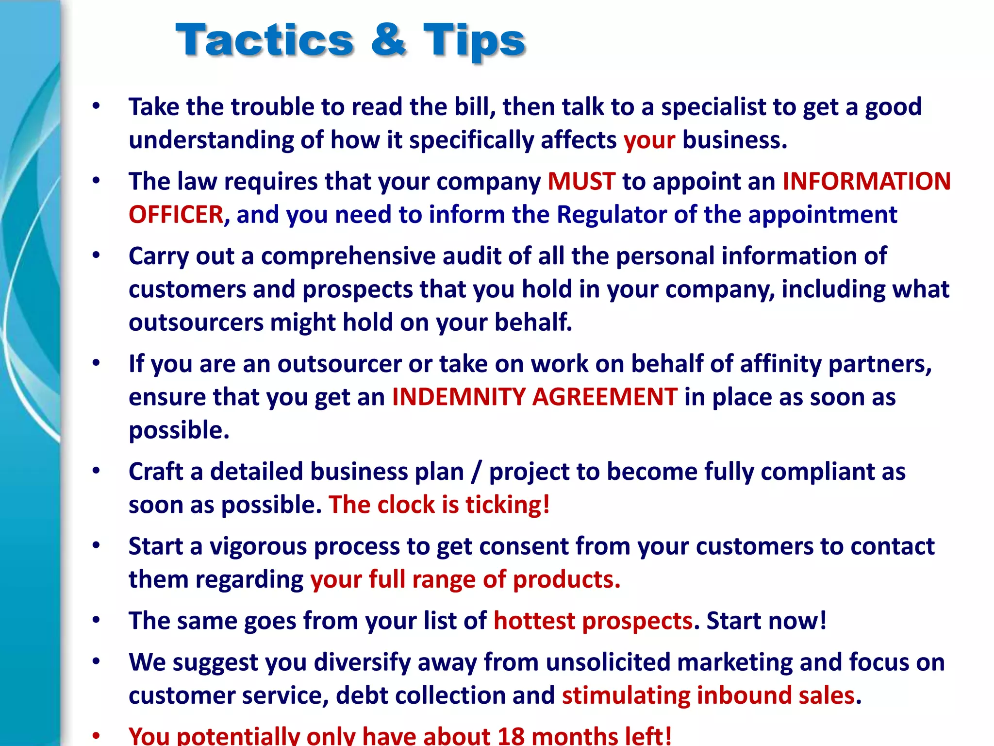 Tactics & Tips
• Take the trouble to read the bill, then talk to a specialist to get a good
understanding of how it specifically affects your business.
• The law requires that your company MUST to appoint an INFORMATION
OFFICER, and you need to inform the Regulator of the appointment
• Carry out a comprehensive audit of all the personal information of
customers and prospects that you hold in your company, including what
outsourcers might hold on your behalf.
• If you are an outsourcer or take on work on behalf of affinity partners,
ensure that you get an INDEMNITY AGREEMENT in place as soon as
possible.
• Craft a detailed business plan / project to become fully compliant as
soon as possible. The clock is ticking!
• Start a vigorous process to get consent from your customers to contact
them regarding your full range of products.
• The same goes from your list of hottest prospects. Start now!
• We suggest you diversify away from unsolicited marketing and focus on
customer service, debt collection and stimulating inbound sales.
• You potentially only have about 18 months left!

 