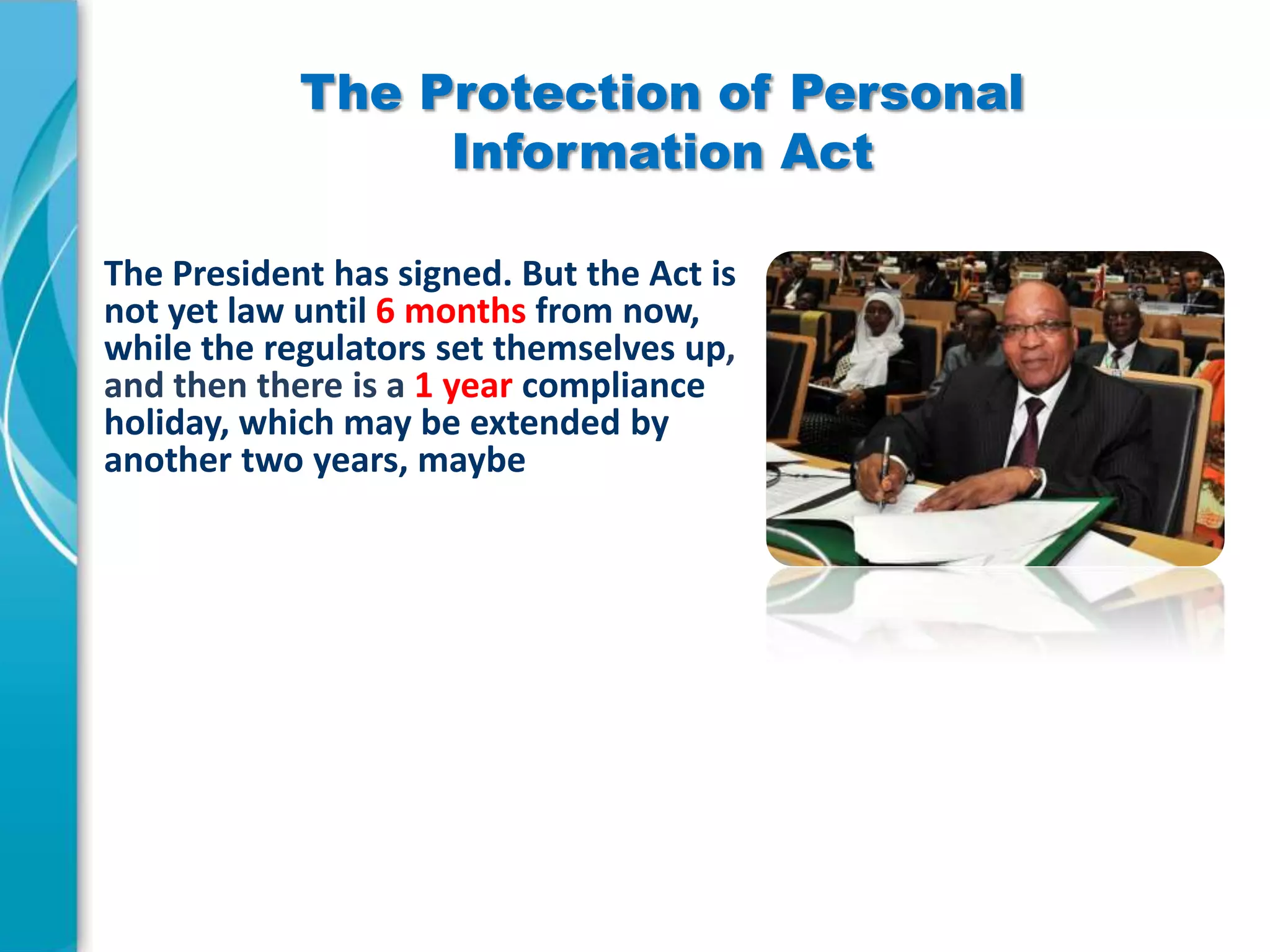 The Protection of Personal
Information Act
The President has signed. But the Act is
not yet law until 6 months from now,
while the regulators set themselves up,
and then there is a 1 year compliance
holiday, which may be extended by
another two years, maybe

 