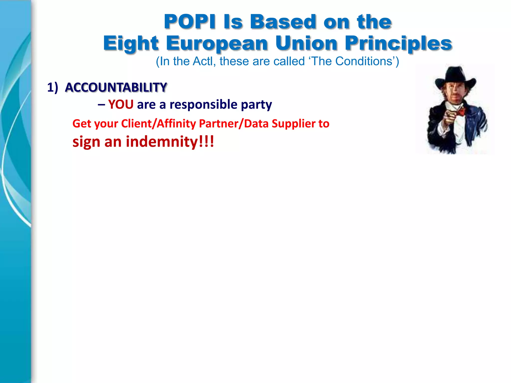 POPI Is Based on the
Eight European Union Principles
(In the Actl, these are called ‘The Conditions’)

1) ACCOUNTABILITY
– YOU are a responsible party
Get your Client/Affinity Partner/Data Supplier to

sign an indemnity!!!

 