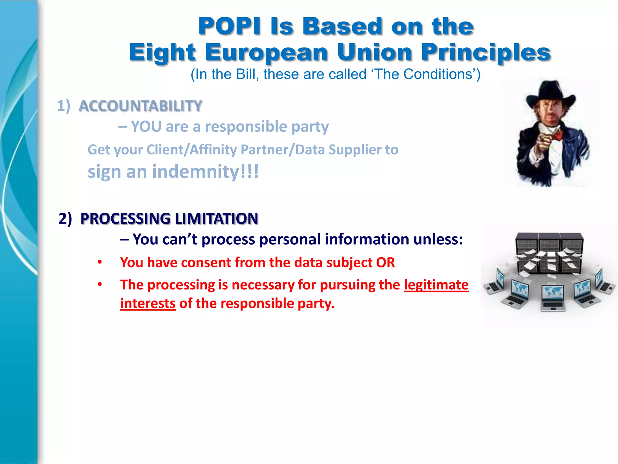 POPI Is Based on the
Eight European Union Principles
(In the Bill, these are called ‘The Conditions’)

2) PROCESSING LIMITATION
– You can’t process personal information unless:
•
•

You have consent from the data subject OR
The processing is necessary for pursuing the legitimate
interests of the responsible party.

 