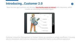 8
Meet the new age Customer who dictates how he/she wants to interact with a business, which
creates an interesting multimedia logjam
Customer Interaction Management or Contact Center as a practice is simply insufficient. Focusing
only on interactions and Customer interaction related KPIs lead to a very artificial experience.
Introducing…Customer 2.0
 