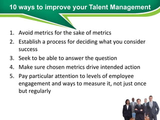 10 ways to improve your Talent Management


1. Avoid metrics for the sake of metrics
2. Establish a process for deciding what you consider
   success
3. Seek to be able to answer the question
4. Make sure chosen metrics drive intended action
5. Pay particular attention to levels of employee
   engagement and ways to measure it, not just once
   but regularly
 
