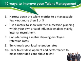 10 ways to improve your Talent Management


6. Narrow down the talent metrics to a manageable
    few – not more then 2 or 3
7. Use a metric to show whether succession planning
    within your own area of influence enables mainly,
    internal recruitment
8. Consider using a metric showing employee
    retention rates
9. Benchmark your local retention rates
10. Track talent development and performance to
    make smart decisions about talent
 