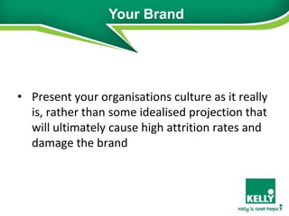 Your Brand




• Present your organisations culture as it really
  is, rather than some idealised projection that
  will ultimately cause high attrition rates and
  damage the brand
 