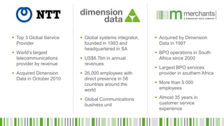  Top 3 Global Service
Provider
 World’s largest
telecommunications
provider by revenue
 Acquired Dimension
Data in October 2010
 Global systems integrator,
founded in 1983 and
headquartered in SA
 US$6.7bn in annual
revenues
 26,000 employees with
direct presence in 58
countries around the
world
 Global Communications
business unit
 Acquired by Dimension
Data in 1997
 BPO operations in South
Africa since 2000
 Largest BPO services
provider in southern Africa
 More than 5 000
employees
 Almost 35 years in
customer service
experience
 