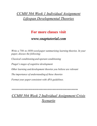 CCMH 504 Week 1 Individual Assignment
Lifespan Developmental Theories
For more classes visit
www.snaptutorial.com
Write a 750- to 1050-word paper summarizing learning theories. In your
paper, discuss the following:
Classical conditioning and operant conditioning
Piaget’s stages of cognitive development
Other learning and development theories you believe are relevant
The importance of understanding of these theories
Format your paper consistent with APA guidelines.
****************************************************
CCMH 504 Week 2 Individual Assignment Crisis
Scenario
 