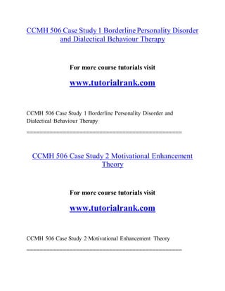 CCMH 506 Case Study 1 BorderlinePersonality Disorder
and Dialectical Behaviour Therapy
For more course tutorials visit
www.tutorialrank.com
CCMH 506 Case Study 1 Borderline Personality Disorder and
Dialectical Behaviour Therapy
===============================================
CCMH 506 Case Study 2 Motivational Enhancement
Theory
For more course tutorials visit
www.tutorialrank.com
CCMH 506 Case Study 2 Motivational Enhancement Theory
===============================================
 
