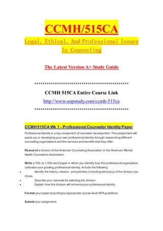 CCMH/515CA
Legal, Ethical, And Professional Issues
In Counseling
The Latest Version A+ Study Guide
**********************************************
CCMH 515CA Entire Course Link
http://www.uopstudy.com/ccmh-515ca
**********************************************
CCMH515CA Wk 1 - ProfessionalCounselor Identity Paper
Professional identity is a key component of counselor development. This assignment will
assist you in developing your own professional identity through researching different
counseling organizations and the services and benefits that they offer.
Research a division of the American Counseling Association or the American Mental
Health Counselors Association.
Write a 700- to 1,050-word paper in which you identify how this professional organization
cultivates your growing professional identity. Include the following:
 Identify the history, mission, and activities (including advocacy) of the division you
chose.
 Describe your rationale for selecting the division.
 Explain how this division will enhance your professional identity.
Format your paper according to appropriate course-level APA guidelines.
Submit your assignment.
 