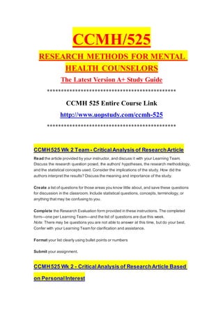 CCMH/525
RESEARCH METHODS FOR MENTAL
HEALTH COUNSELORS
The Latest Version A+ Study Guide
**********************************************
CCMH 525 Entire Course Link
http://www.uopstudy.com/ccmh-525
**********************************************
CCMH525 Wk 2 Team - CriticalAnalysis of ResearchArticle
Read the article provided by your instructor, and discuss it with your Learning Team.
Discuss the research question posed, the authors' hypotheses, the research methodology,
and the statistical concepts used. Consider the implications of the study. How did the
authors interpret the results? Discuss the meaning and importance of the study.
Create a list of questions for those areas you know little about, and save these questions
for discussion in the classroom. Include statistical questions, concepts, terminology, or
anything that may be confusing to you.
Complete the Research Evaluation form provided in these instructions. The completed
form—one per Learning Team—and the list of questions are due this week.
Note: There may be questions you are not able to answer at this time, but do your best.
Confer with your Learning Team for clarification and assistance.
Format your list clearly using bullet points or numbers
Submit your assignment.
CCMH525 Wk 2 - CriticalAnalysis of ResearchArticle Based
on PersonalInterest
 