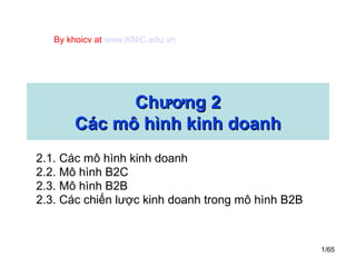 1/65
Chương 2Chương 2
Các mô hình kinh doanhCác mô hình kinh doanh
2.1. Các mô hình kinh doanh
2.2. Mô hình B2C
2.3. Mô hình B2B
2.3. Các chiến lược kinh doanh trong mô hình B2B
By khoicv at www.KNiC.edu.vn
 