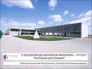 IV ENCUENTRO DE CENTROS DE INNOVACIÓN – 17/11/2011
               “ConCiencia para Competir”
Centro de Innovación del Parque Científico y Tecnológico de Extremadura (Badajoz)
 