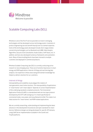 Scalable Computing Labs (SCL).


Mindtree is one of the ﬁrst IT service providers to invest in emerging
technologies and has developed various technology assets. Customers in
product engineering services beneﬁt heavily from our domain expertise.
Some of the technology assets developed include short-range wireless
connectivity technologies such as Bluetooth and UWB, Video Analytic
Algorithms, Acoustic Echo Cancellation, Audio Codecs, VoIP Stacks, etc. In
addition, we have also developed numerous frameworks and automation
tools. Many of these building blocks have been licensed to multiple
customers and deployed in commercial products.



Mindtree Scalable Computing Labs (SCL) is currently conducting active
research on two emerging areas. These are of extreme importance in smart
energy and M2M applications: Internet of things and real time big data
analytics. Our expertise in these areas along with domain knowledge has
helped us deliver solutions for our customers.



Internet of things
Interoperability and scalability issues plague the creation of
next-generation smart home solutions. The interoperability of applications
in “smart homes” and “smart objects” depends on correct implementation
of the underlying standards-compliant protocols. The Constrained
Application Protocol (CoAP) is a standardized web services layer protocol
developed by the IETF CoRE workgroup. It is meant speciﬁcally for
constrained nodes, Low-power and Lossy Networks (LLNs). This makes it an
ideal solution for “smart homes” and M2M-related applications.



We are currently researching, understanding and implementing the latest
advances in the development of protocols and open standards for smart
devices. Reference designs are being developed for speciﬁc IOT domains,
using CoAP Server implementation available in the Contiki and
TinyOS platforms.
 